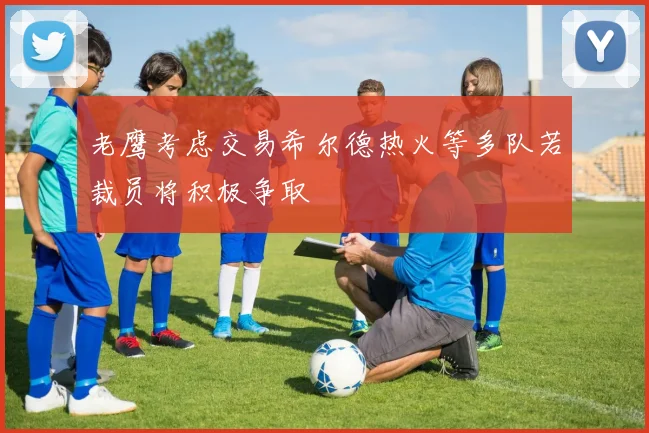 老鹰考虑交易希尔德热火等多队若裁员将积极争取