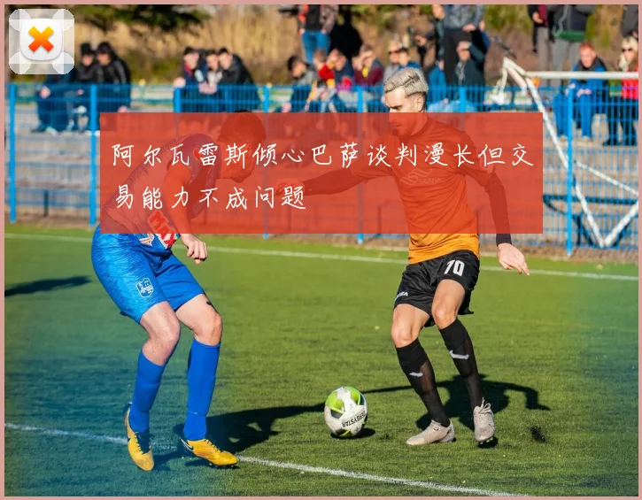 阿尔瓦雷斯倾心巴萨谈判漫长但交易能力不成问题