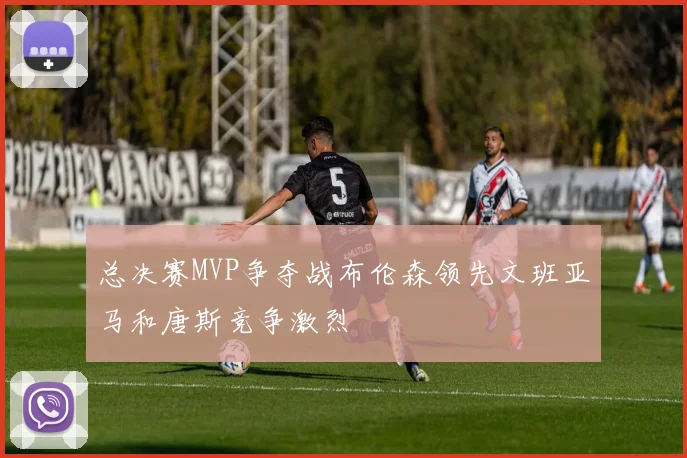 总决赛MVP争夺战布伦森领先文班亚马和唐斯竞争激烈