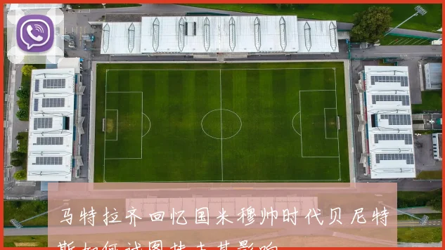 马特拉齐回忆国米穆帅时代贝尼特斯如何试图抹去其影响