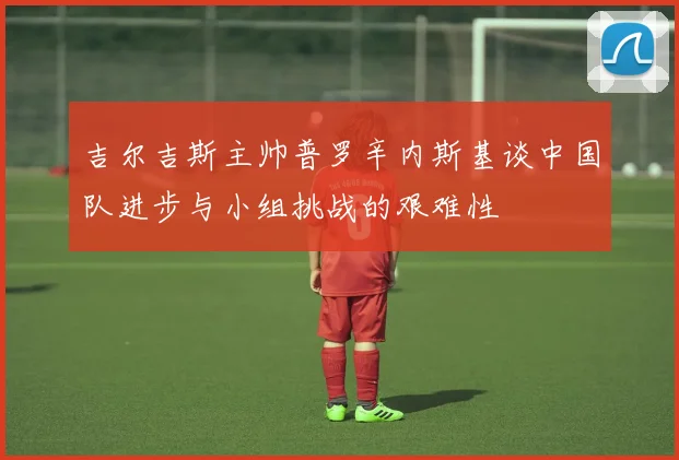 吉尔吉斯主帅普罗辛内斯基谈中国队进步与小组挑战的艰难性
