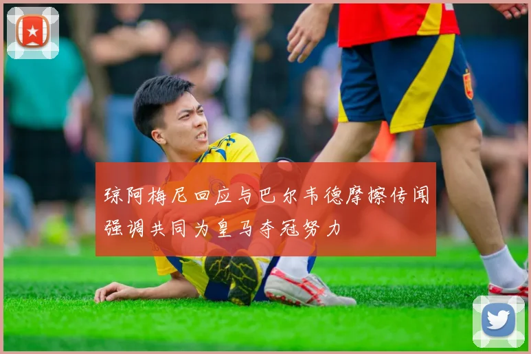 琼阿梅尼回应与巴尔韦德摩擦传闻强调共同为皇马夺冠努力