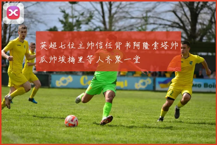 英超七位主帅信任背书阿隆索塔帅瓜帅埃梅里等人齐聚一堂