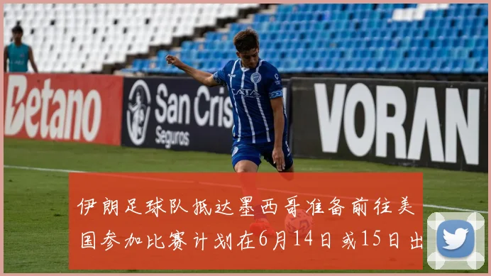 伊朗足球队抵达墨西哥准备前往美国参加比赛计划在6月14日或15日出发