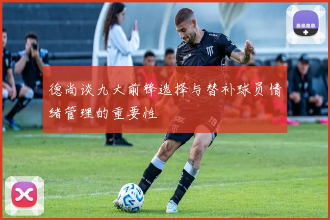 德尚谈九大前锋选择与替补球员情绪管理的重要性