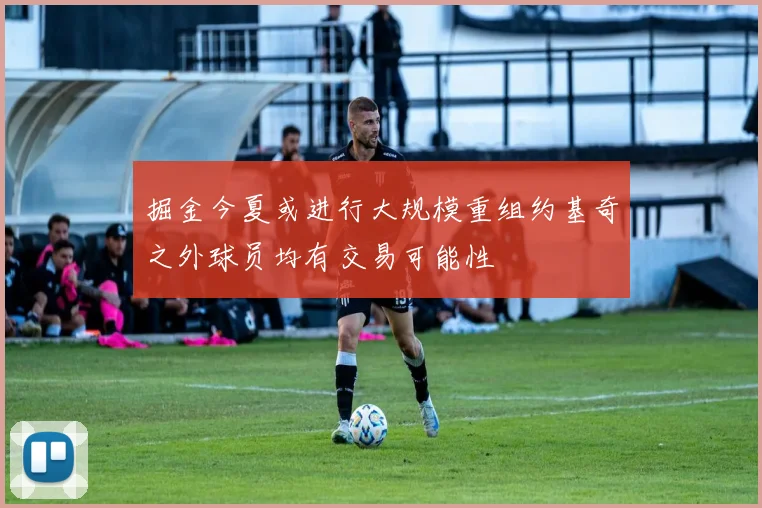 掘金今夏或进行大规模重组约基奇之外球员均有交易可能性