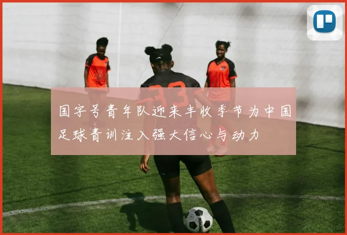 国字号青年队迎来丰收季节为中国足球青训注入强大信心与动力