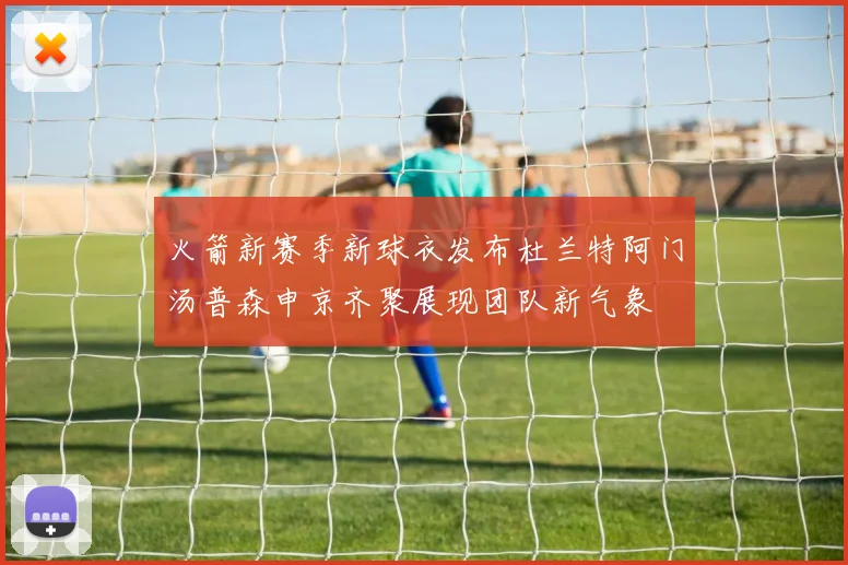 火箭新赛季新球衣发布杜兰特阿门汤普森申京齐聚展现团队新气象