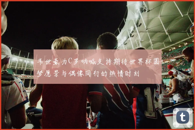韦世豪为C罗呐喊支持期待世界杯圆梦愿景与偶像同行的热情时刻