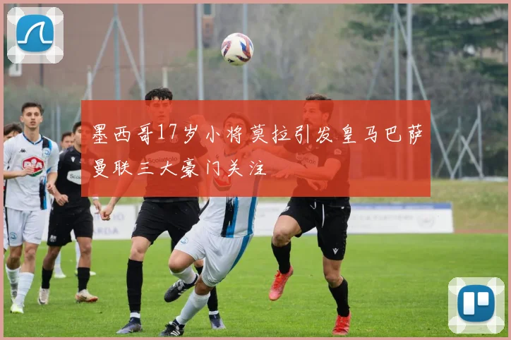 墨西哥17岁小将莫拉引发皇马巴萨曼联三大豪门关注