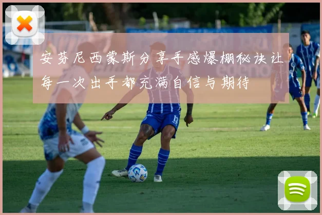 安芬尼西蒙斯分享手感爆棚秘诀让每一次出手都充满自信与期待