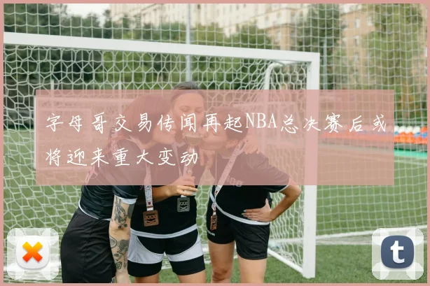 字母哥交易传闻再起NBA总决赛后或将迎来重大变动