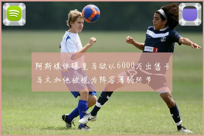 阿斯媒体曝皇马欲以6000万出售卡马文加他被视为阵容薄弱环节