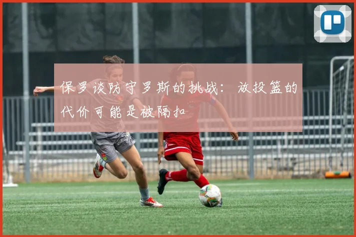保罗谈防守罗斯的挑战：放投篮的代价可能是被隔扣
