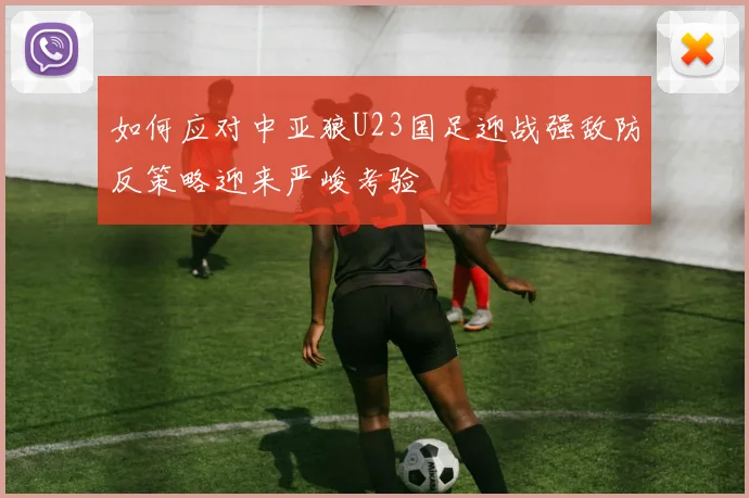 如何应对中亚狼U23国足迎战强敌防反策略迎来严峻考验