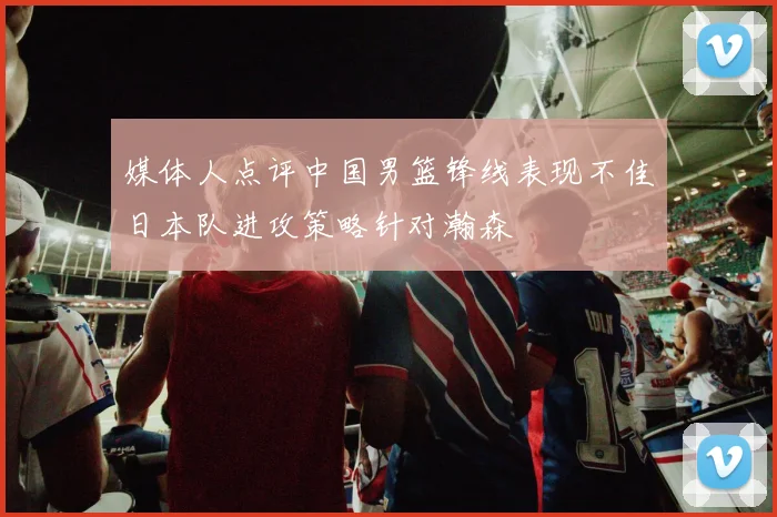 媒体人点评中国男篮锋线表现不佳日本队进攻策略针对瀚森