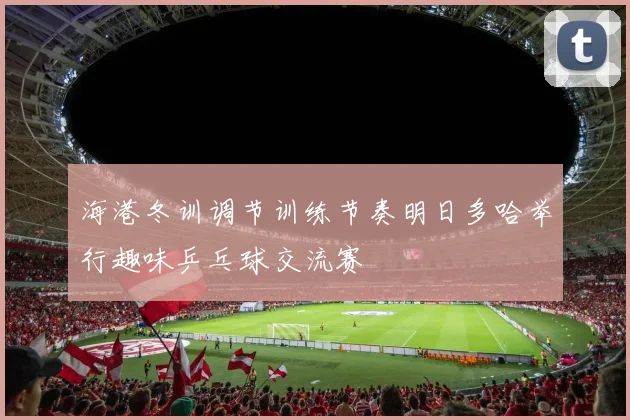 海港冬训调节训练节奏明日多哈举行趣味乒乓球交流赛
