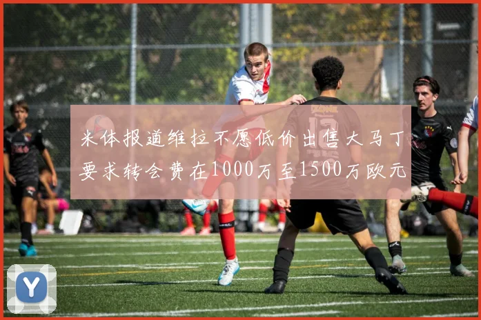 米体报道维拉不愿低价出售大马丁要求转会费在1000万至1500万欧元之间