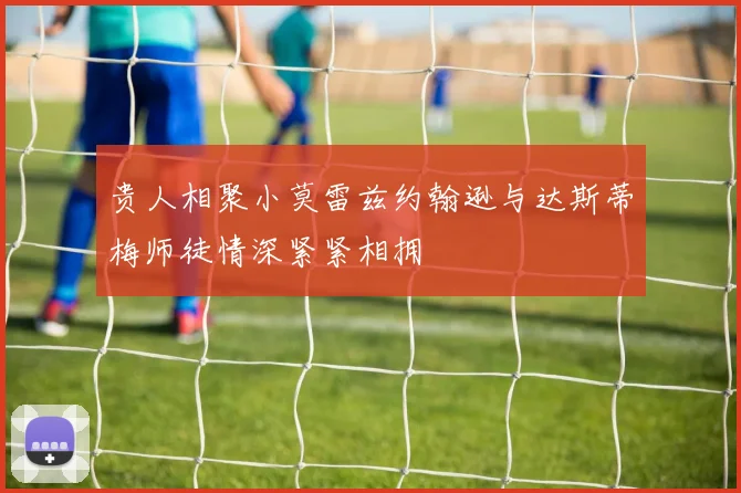 贵人相聚小莫雷兹约翰逊与达斯蒂梅师徒情深紧紧相拥