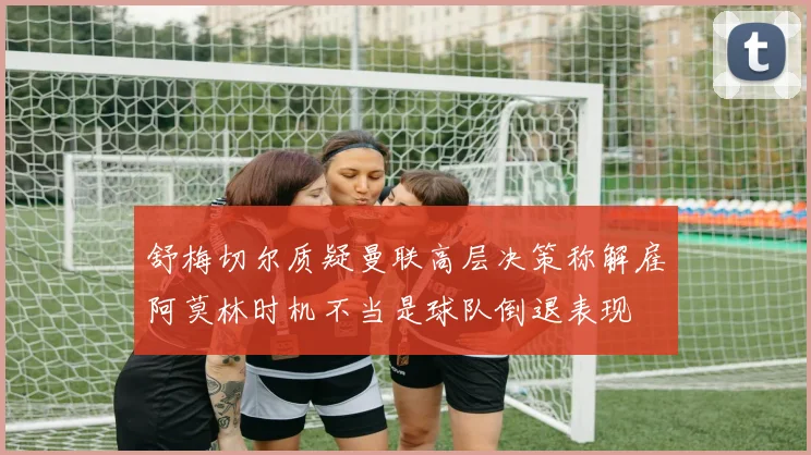舒梅切尔质疑曼联高层决策称解雇阿莫林时机不当是球队倒退表现