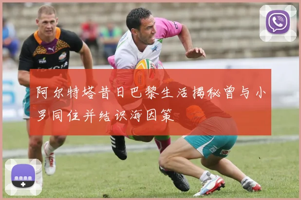 阿尔特塔昔日巴黎生活揭秘曾与小罗同住并结识海因策
