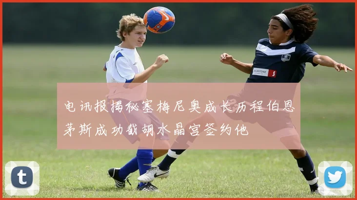 电讯报揭秘塞梅尼奥成长历程伯恩茅斯成功截胡水晶宫签约他