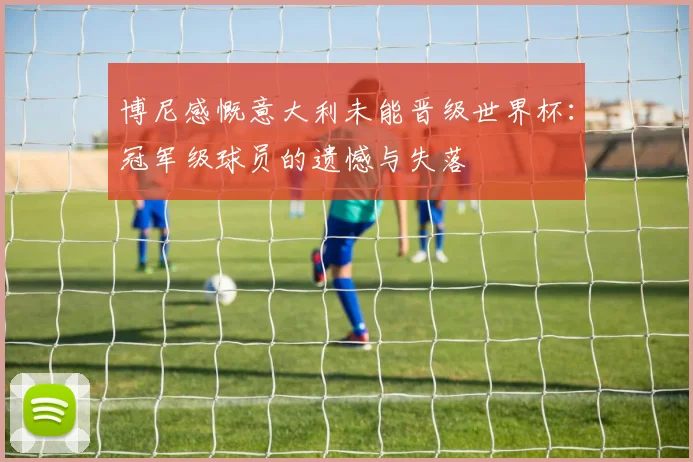 博尼感慨意大利未能晋级世界杯：冠军级球员的遗憾与失落