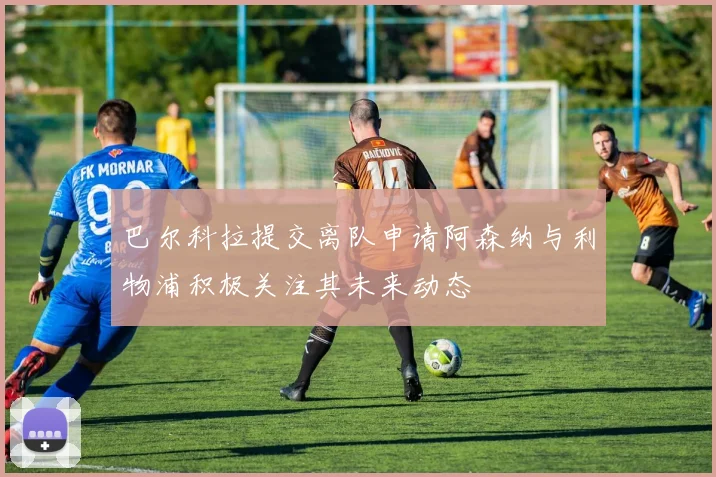 巴尔科拉提交离队申请阿森纳与利物浦积极关注其未来动态