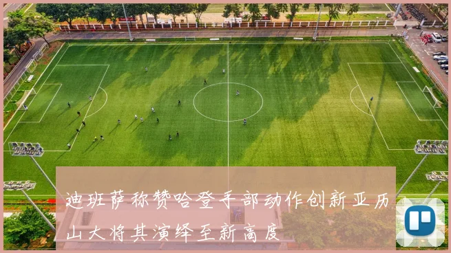 迪班萨称赞哈登手部动作创新亚历山大将其演绎至新高度