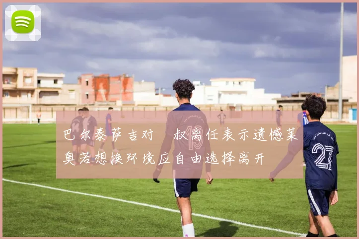 巴尔泰萨吉对囧叔离任表示遗憾莱奥若想换环境应自由选择离开